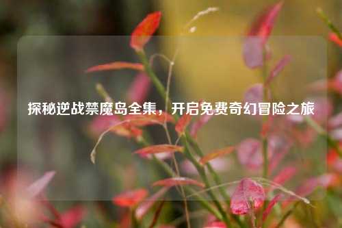 探秘逆战禁魔岛全集，开启免费奇幻冒险之旅
