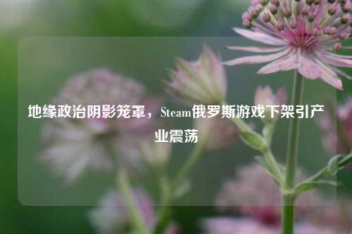 地缘政治阴影笼罩，Steam俄罗斯游戏下架引产业震荡