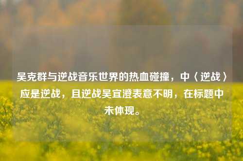吴克群与逆战音乐世界的热血碰撞,中〈逆战〉应是逆战,且逆战吴宜澄表意不明,在标题中未体现。