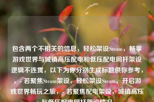 包含两个不相关的信息,轻松架设Steam,畅享游戏世界与城镇高压配电和低压配电同杆架设逻辑不连贯,以下为你分别生成标题供你参考,,- 若聚焦Steam架设,轻松架设Steam,开启游戏世界畅玩之旅,- 若聚焦配电架设,城镇高压与低压配电同杆架设情况