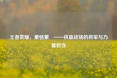 王者荣耀,蒙恬蒙犽——铁血战场的将军与力量担当