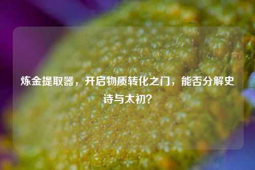 炼金提取器,开启物质转化之门,能否分解史诗与太初?