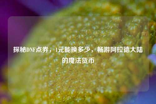 探秘DNF点券,1元能换多少,畅游阿拉德大陆的魔法货币