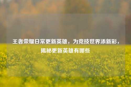 王者荣耀日常更新英雄,为竞技世界添新彩,揭秘更新英雄有哪些