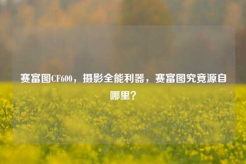 赛富图CF600,摄影全能利器,赛富图究竟源自哪里?