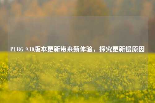 PUBG 9.10版本更新带来新体验，探究更新慢原因
