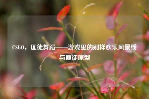 CSGO，匪徒舞蹈——游戏里的别样欢乐风景线与匪徒原型