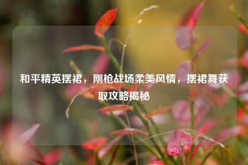 和平精英摆裙,刚枪战场柔美风情,摆裙舞获取攻略揭秘