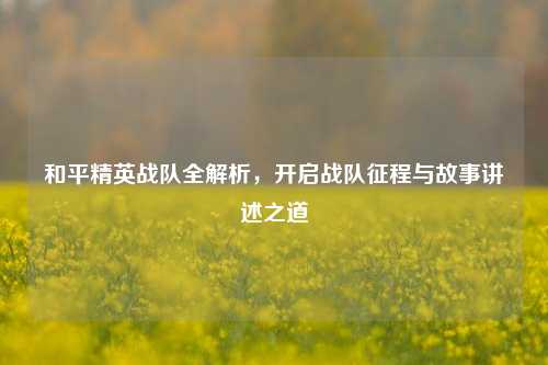 和平精英战队全解析,开启战队征程与故事讲述之道