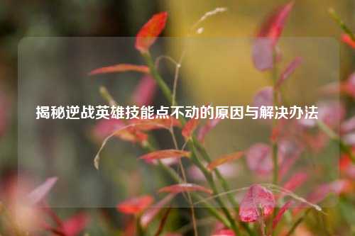 揭秘逆战英雄技能点不动的原因与解决办法