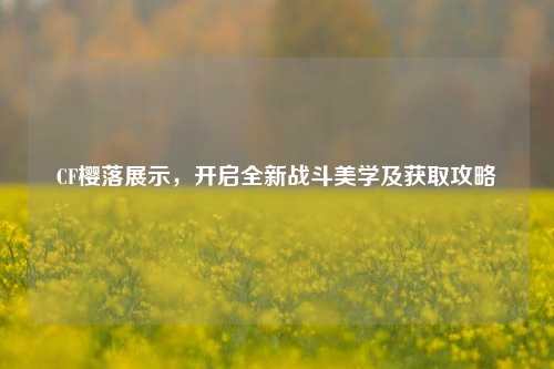 CF樱落展示,开启全新战斗美学及获取攻略
