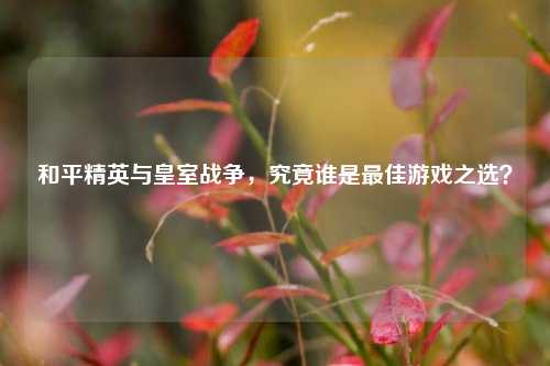 和平精英与皇室战争,究竟谁是最佳游戏之选?