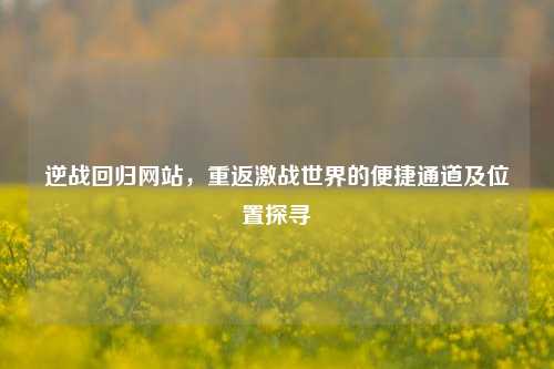 逆战回归网站,重返激战世界的便捷通道及位置探寻