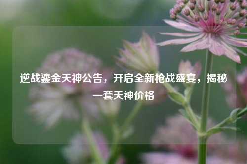 逆战鎏金天神公告,开启全新枪战盛宴,揭秘一套天神价格