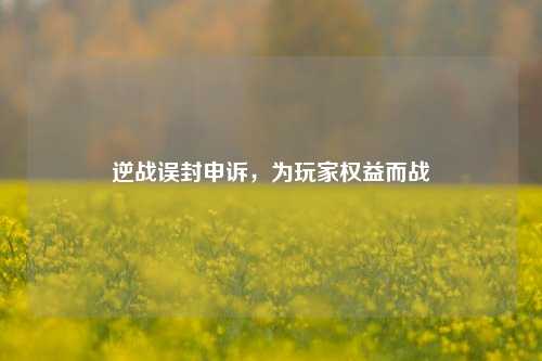 逆战误封申诉,为玩家权益而战