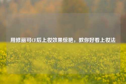 用修丽可CF后上妆效果惊艳，教你好看上妆法