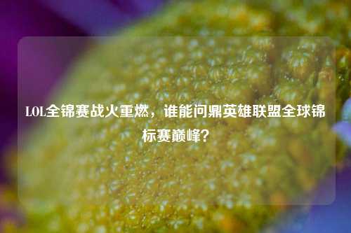 LOL全锦赛战火重燃,谁能问鼎英雄联盟全球锦标赛巅峰?