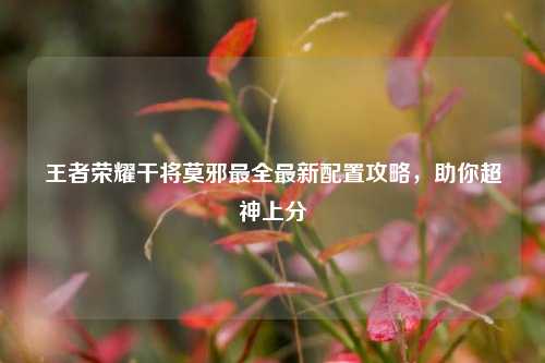 王者荣耀干将莫邪最全最新配置攻略,助你超神上分