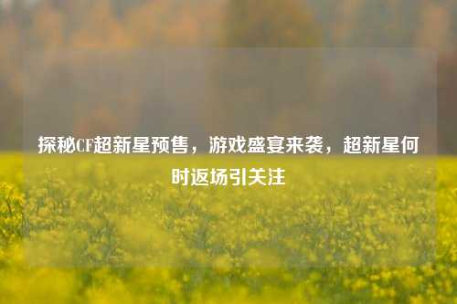 探秘CF超新星预售,游戏盛宴来袭,超新星何时返场引关注