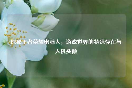 探秘王者荣耀电脑人,游戏世界的特殊存在与人机头像