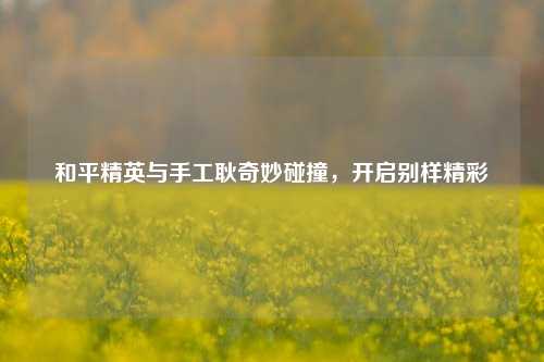 和平精英与手工耿奇妙碰撞,开启别样精彩