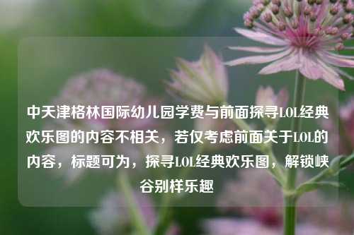 中天津格林国际幼儿园学费与前面探寻LOL经典欢乐图的内容不相关,若仅考虑前面关于LOL的内容,标题可为,探寻LOL经典欢乐图,解锁峡谷别样乐趣