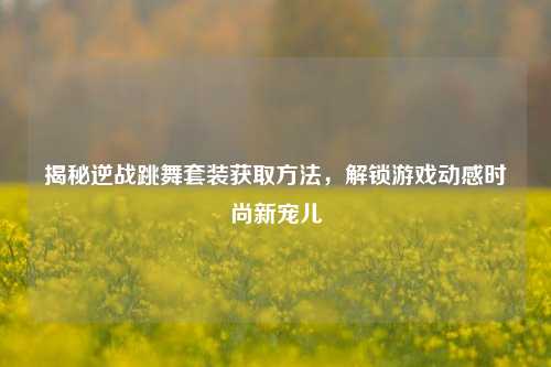 揭秘逆战跳舞套装获取方法，解锁游戏动感时尚新宠儿