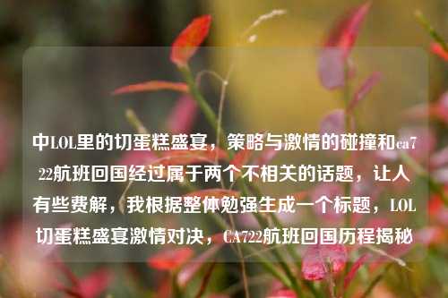 中LOL里的切蛋糕盛宴，策略与激情的碰撞和ca722航班回国经过属于两个不相关的话题，让人有些费解，我根据整体勉强生成一个标题，LOL切蛋糕盛宴激情对决，CA722航班回国历程揭秘