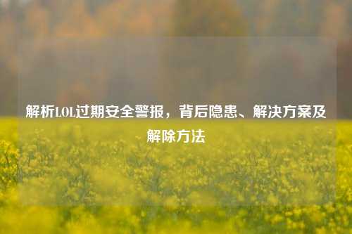 解析LOL过期安全警报，背后隐患、解决方案及解除方法