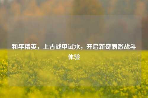 和平精英，上古战甲试水，开启新奇刺激战斗体验