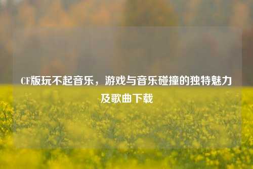 CF版玩不起音乐,游戏与音乐碰撞的独特魅力及歌曲下载