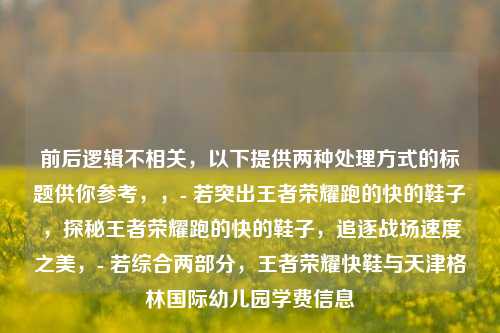 前后逻辑不相关，以下提供两种处理方式的标题供你参考，，- 若突出王者荣耀跑的快的鞋子，探秘王者荣耀跑的快的鞋子，追逐战场速度之美，- 若综合两部分，王者荣耀快鞋与天津格林国际幼儿园学费信息