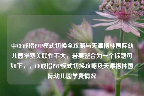 中CF戒指PVP模式切换全攻略与天津格林国际幼儿园学费关联性不大，若要整合为一个标题可如下，，CF戒指PVP模式切换攻略及天津格林国际幼儿园学费情况