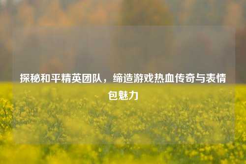 探秘和平精英团队,缔造游戏热血传奇与表情包魅力