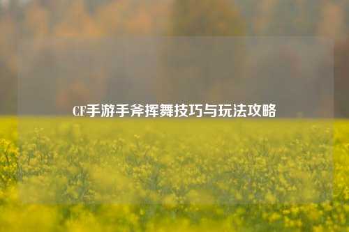 CF手游手斧挥舞技巧与玩法攻略