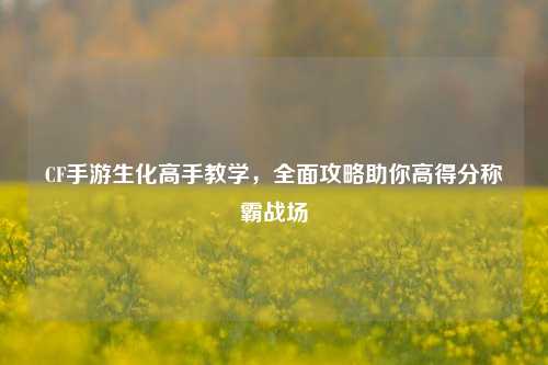 CF手游生化高手教学，全面攻略助你高得分称霸战场