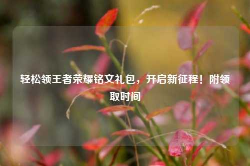 轻松领王者荣耀铭文礼包,开启新征程!附领取时间