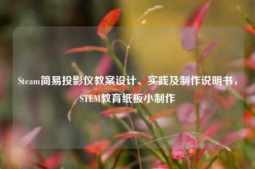 Steam简易投影仪教案设计、实践及制作说明书，STEM教育纸板小制作