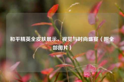 和平精英全皮肤展示,视觉与时尚盛宴(附全部图片)
