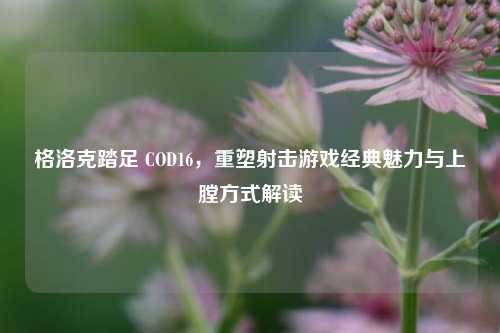 格洛克踏足 COD16，重塑射击游戏经典魅力与上膛方式解读