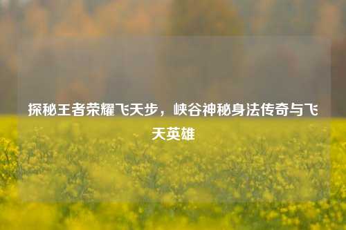 探秘王者荣耀飞天步,峡谷神秘身法传奇与飞天英雄