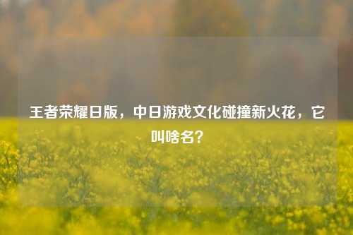 王者荣耀日版,中日游戏文化碰撞新火花,它叫啥名?