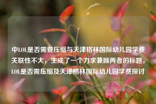 中LOL是否需要压缩与天津格林国际幼儿园学费关联性不大,生成了一个力求兼顾两者的标题,LOL是否需压缩及天津格林国际幼儿园学费探讨