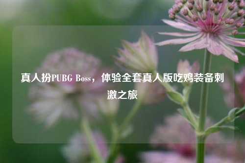 真人扮PUBG Boss，体验全套真人版吃鸡装备刺激之旅