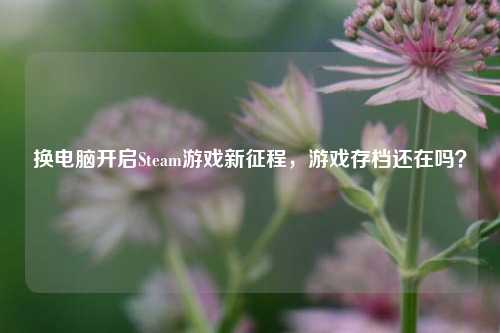 换电脑开启Steam游戏新征程,游戏存档还在吗?