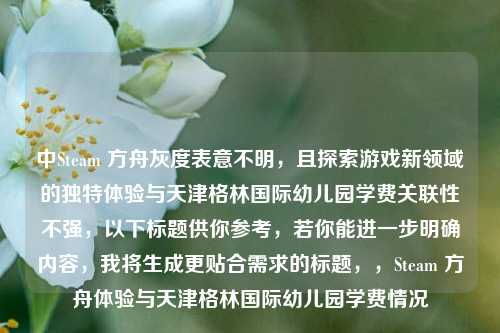 中Steam 方舟灰度表意不明，且探索游戏新领域的独特体验与天津格林国际幼儿园学费关联性不强，以下标题供你参考，若你能进一步明确内容，我将生成更贴合需求的标题，，Steam 方舟体验与天津格林国际幼儿园学费情况