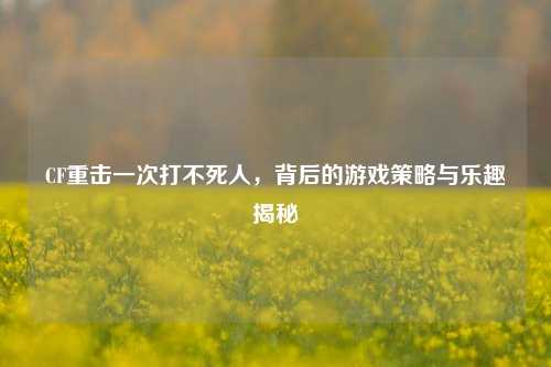 CF重击一次打不死人，背后的游戏策略与乐趣揭秘