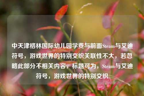 中天津格林国际幼儿园学费与前面Steam与艾迪符号,游戏世界的特别交织关联性不大,若忽略此部分不相关内容,标题可为,Steam与艾迪符号,游戏世界的特别交织