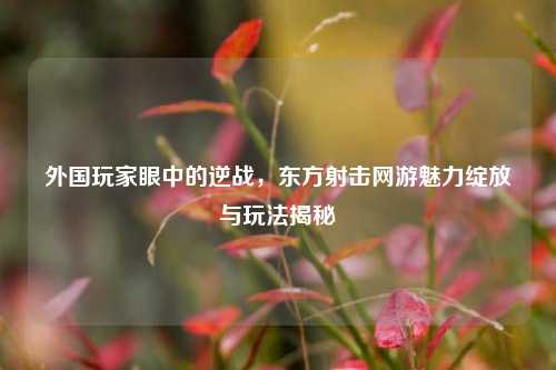 外国玩家眼中的逆战，东方射击网游魅力绽放与玩法揭秘