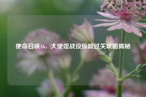 使命召唤16,大使馆战役惊险过关攻略揭秘